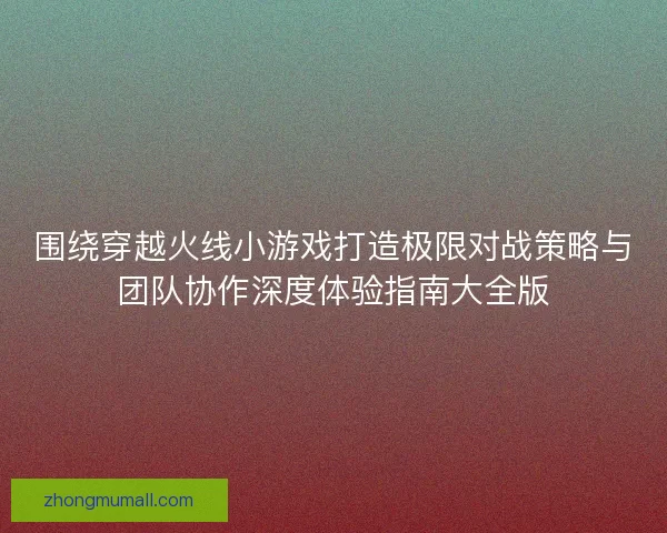 围绕穿越火线小游戏打造极限对战策略与团队协作深度体验指南大全版