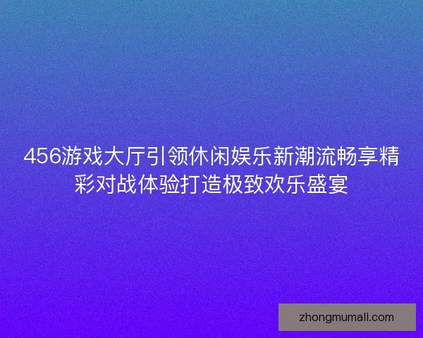456游戏大厅引领休闲娱乐新潮流畅享精彩对战体验打造极致欢乐盛宴