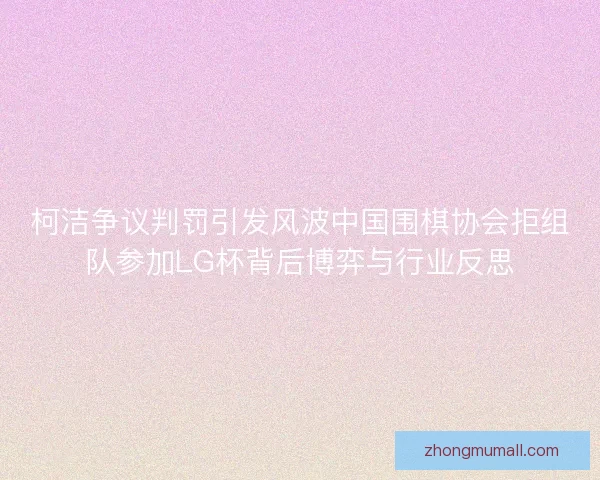 柯洁争议判罚引发风波中国围棋协会拒组队参加LG杯背后博弈与行业反思