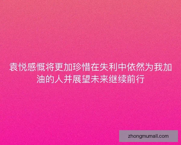 袁悦感慨将更加珍惜在失利中依然为我加油的人并展望未来继续前行